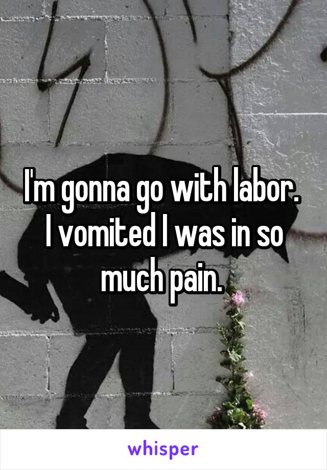 I'm gonna go with labor. 
I vomited I was in so much pain. 