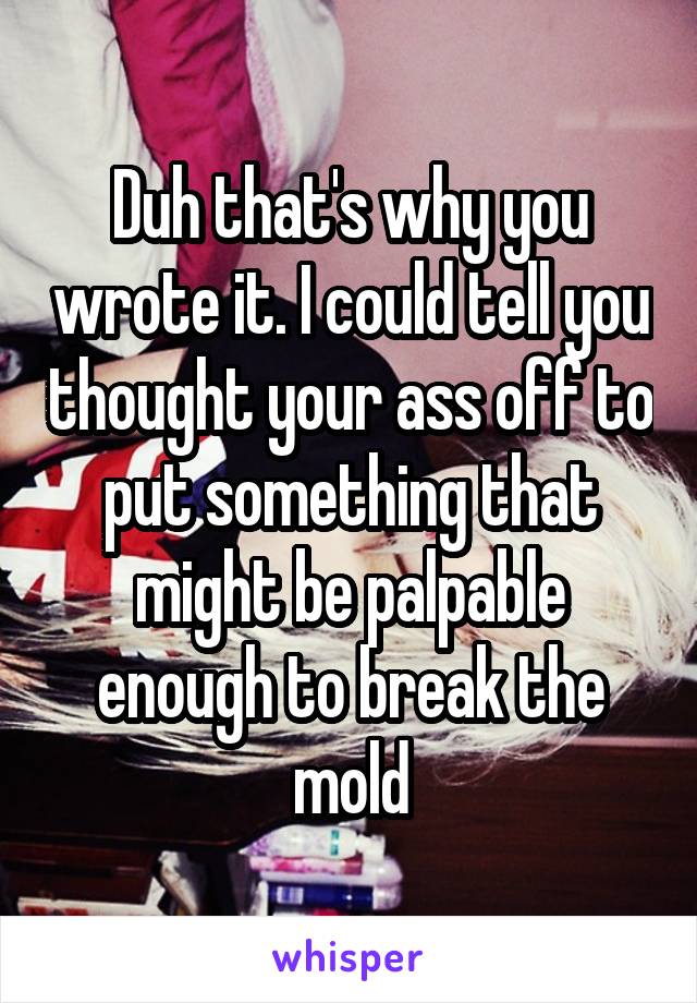 Duh that's why you wrote it. I could tell you thought your ass off to put something that might be palpable enough to break the mold