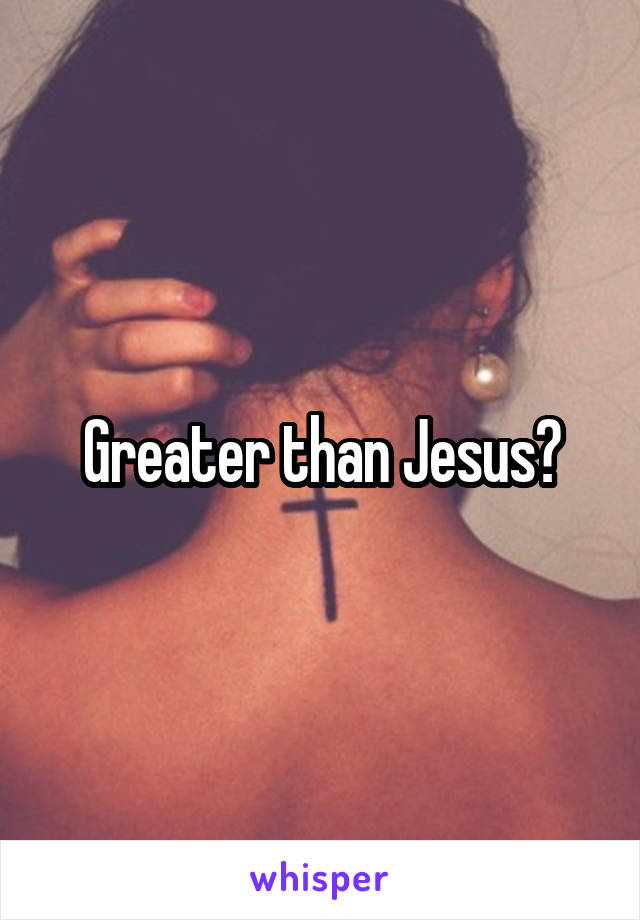 Greater than Jesus?