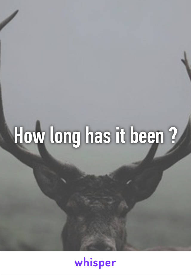 How long has it been ?