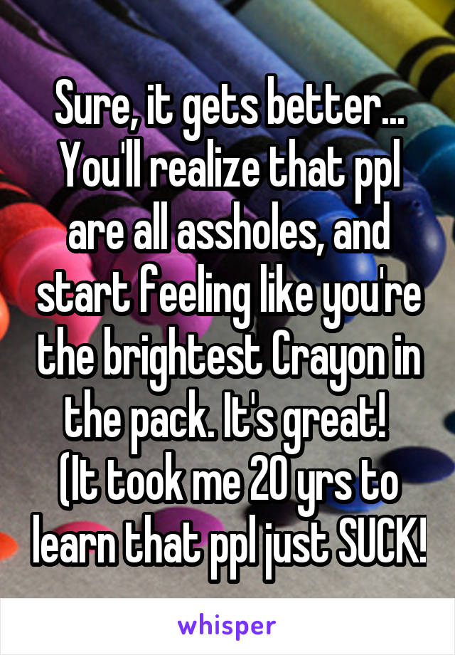 Sure, it gets better... You'll realize that ppl are all assholes, and start feeling like you're the brightest Crayon in the pack. It's great! 
(It took me 20 yrs to learn that ppl just SUCK!