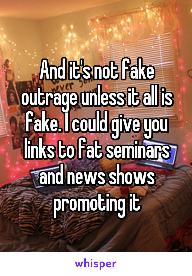 And it's not fake outrage unless it all is fake. I could give you links to fat seminars and news shows promoting it