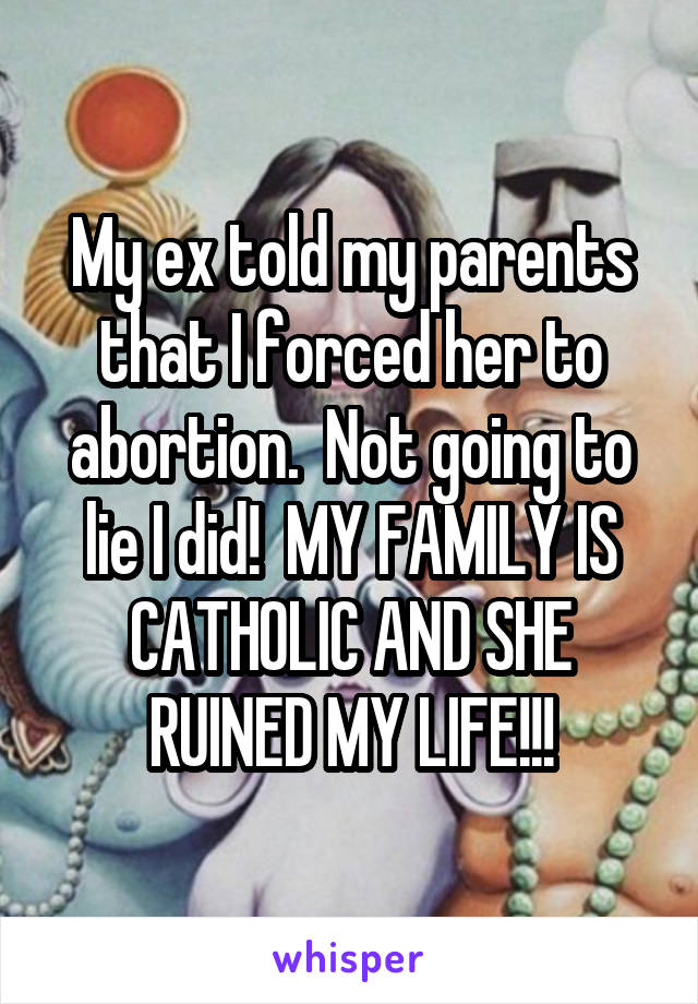 My ex told my parents that I forced her to abortion.  Not going to lie I did!  MY FAMILY IS CATHOLIC AND SHE RUINED MY LIFE!!!