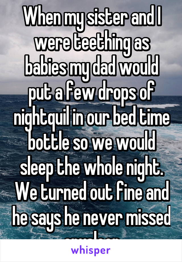 When my sister and I were teething as babies my dad would put a few drops of nightquil in our bed time bottle so we would sleep the whole night. We turned out fine and he says he never missed anysleep