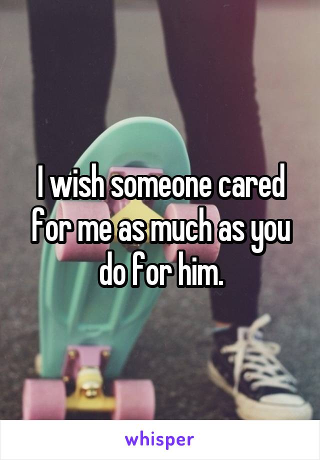 I wish someone cared for me as much as you do for him.