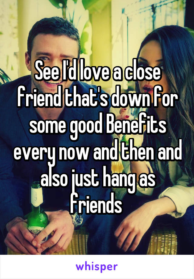 See I'd love a close friend that's down for some good Benefits every now and then and also just hang as friends 