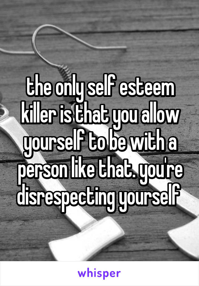 the only self esteem killer is that you allow yourself to be with a person like that. you're disrespecting yourself 