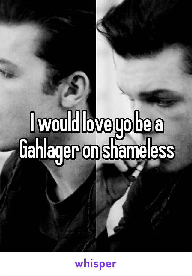 I would love yo be a Gahlager on shameless