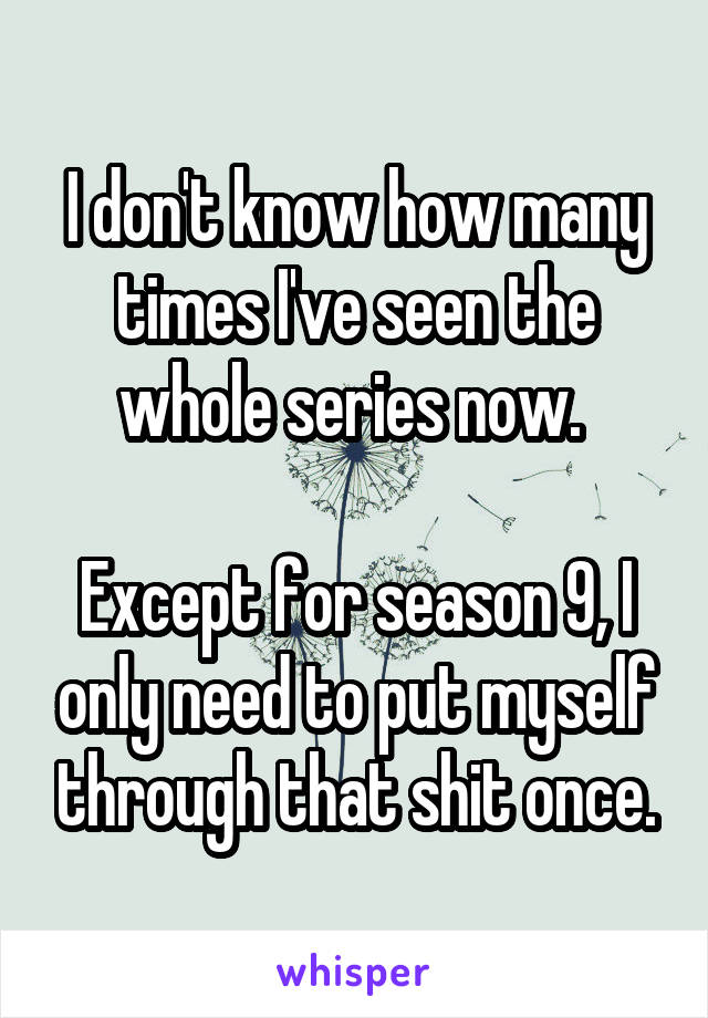 I don't know how many times I've seen the whole series now. 

Except for season 9, I only need to put myself through that shit once.