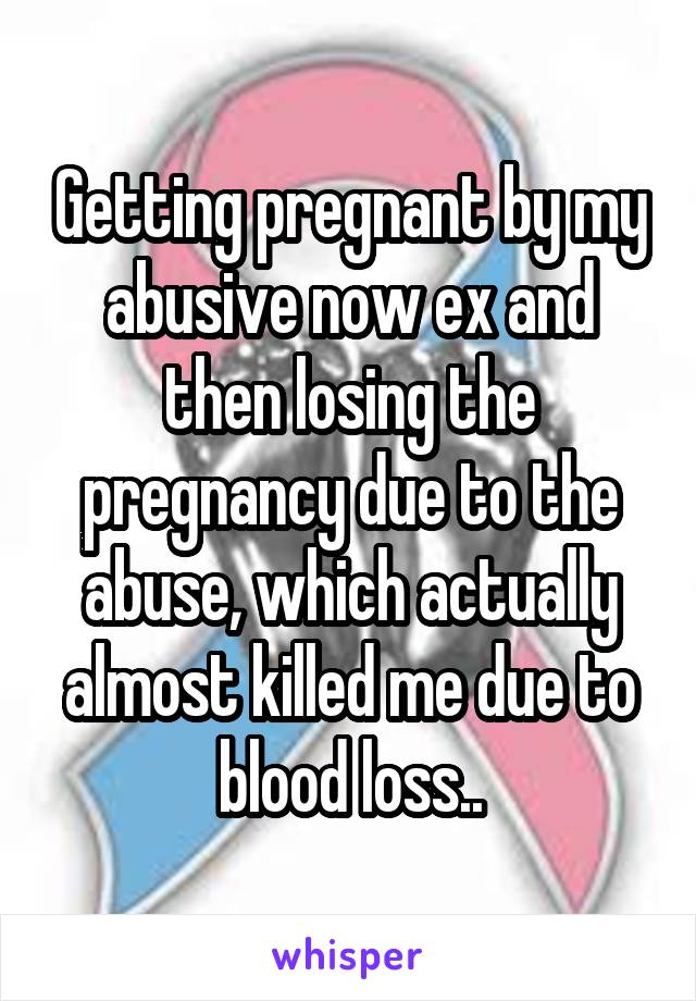 Getting pregnant by my abusive now ex and then losing the pregnancy due to the abuse, which actually almost killed me due to blood loss..