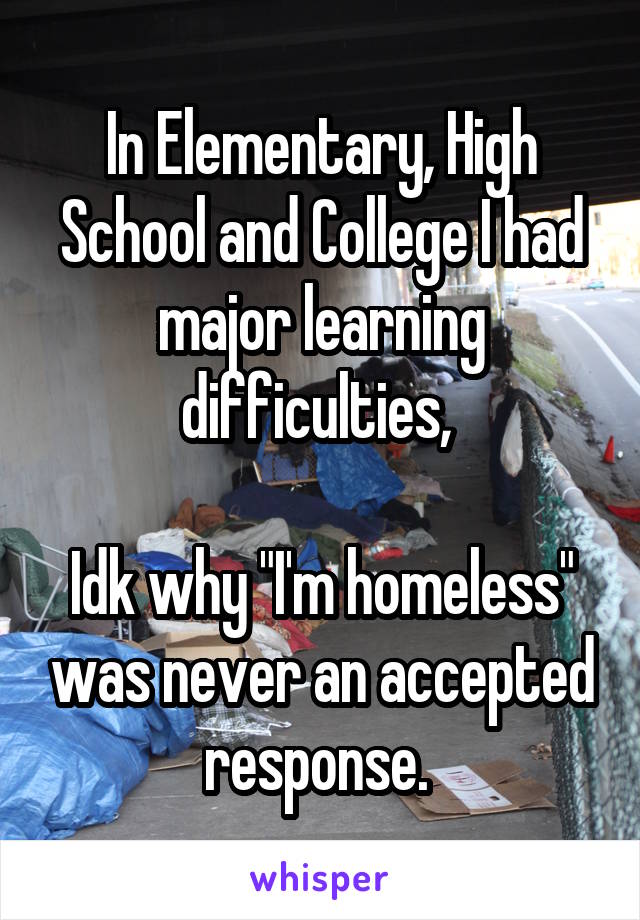 In Elementary, High School and College I had major learning difficulties, 

Idk why "I'm homeless" was never an accepted response. 