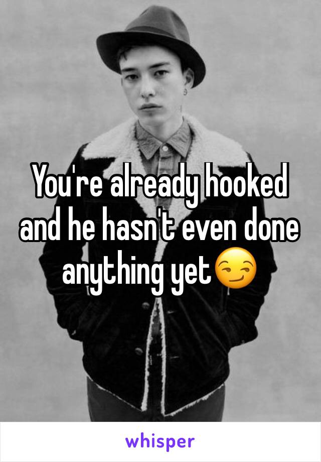 You're already hooked and he hasn't even done anything yet😏