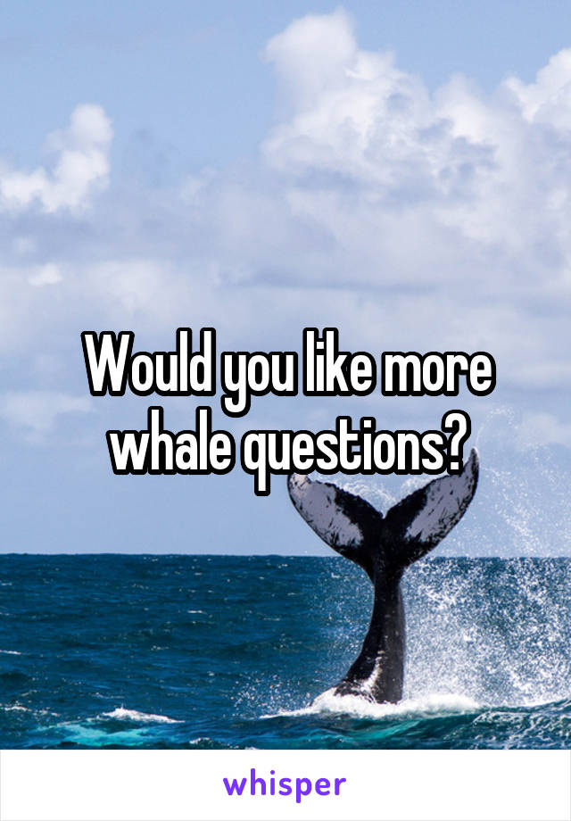 Would you like more whale questions?