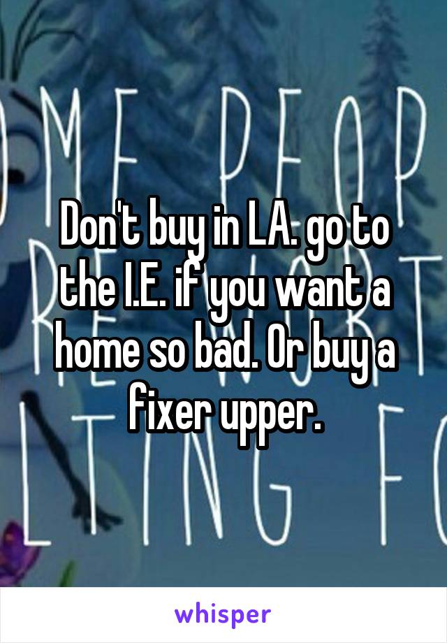 Don't buy in LA. go to the I.E. if you want a home so bad. Or buy a fixer upper.