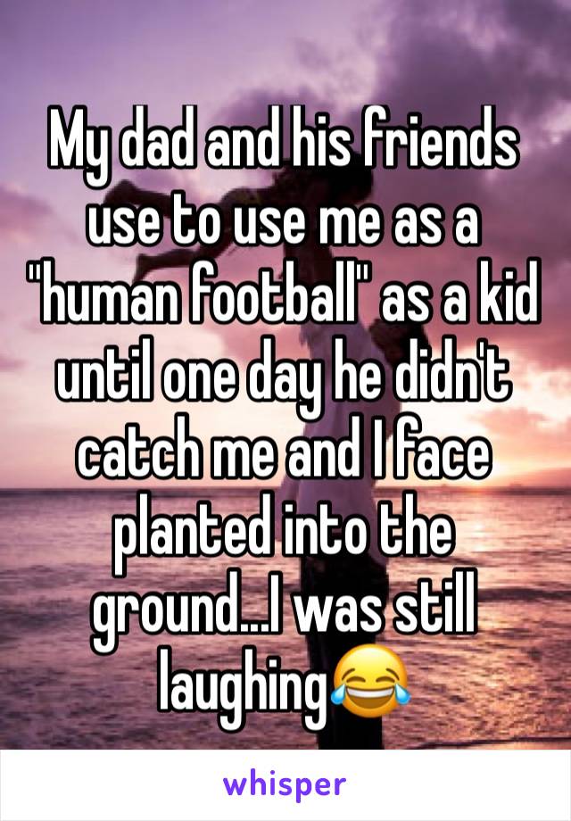 My dad and his friends use to use me as a "human football" as a kid until one day he didn't catch me and I face planted into the ground...I was still laughing😂