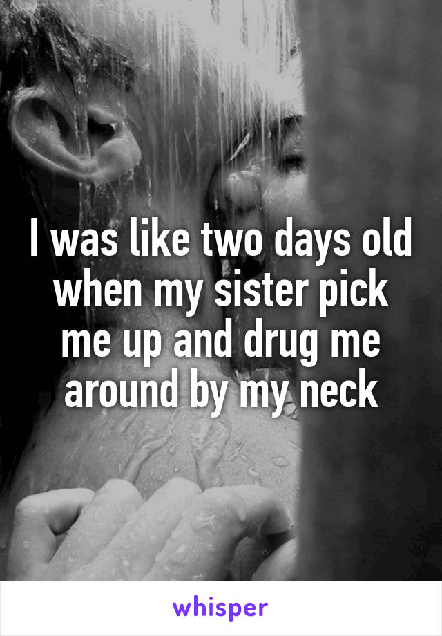 I was like two days old when my sister pick me up and drug me around by my neck