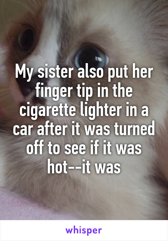 My sister also put her finger tip in the cigarette lighter in a car after it was turned off to see if it was hot--it was