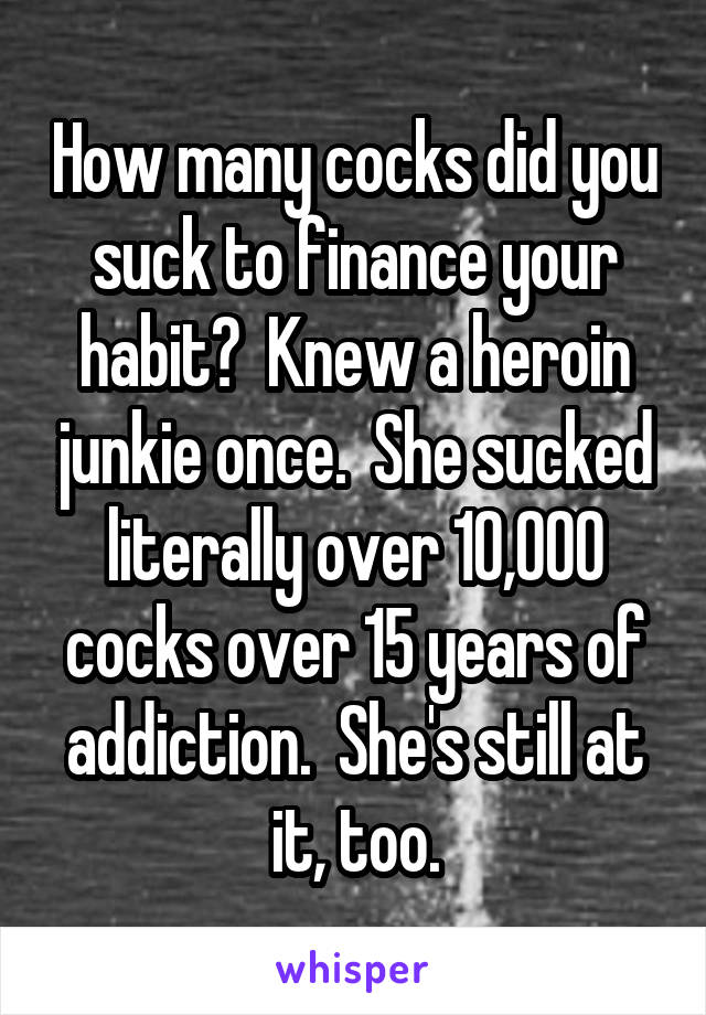 How many cocks did you suck to finance your habit?  Knew a heroin junkie once.  She sucked literally over 10,000 cocks over 15 years of addiction.  She's still at it, too.