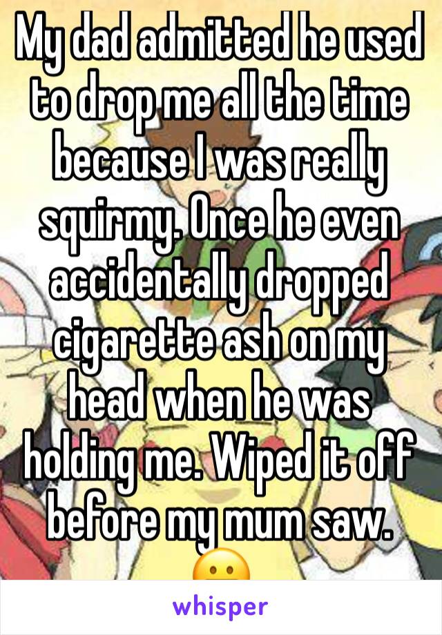 My dad admitted he used to drop me all the time because I was really squirmy. Once he even accidentally dropped cigarette ash on my head when he was holding me. Wiped it off before my mum saw. 😬