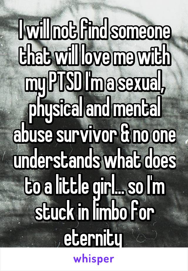 I will not find someone that will love me with my PTSD I'm a sexual, physical and mental abuse survivor & no one understands what does to a little girl... so I'm stuck in limbo for eternity 