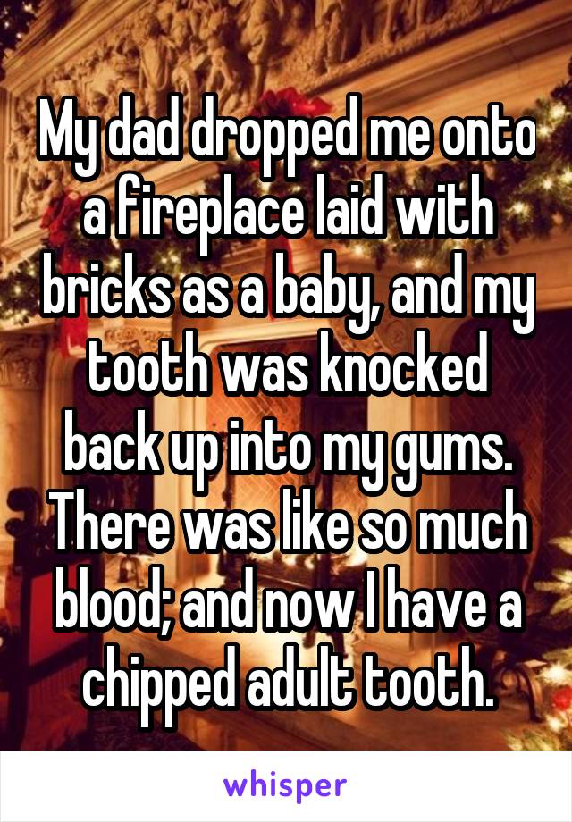 My dad dropped me onto a fireplace laid with bricks as a baby, and my tooth was knocked back up into my gums. There was like so much blood; and now I have a chipped adult tooth.