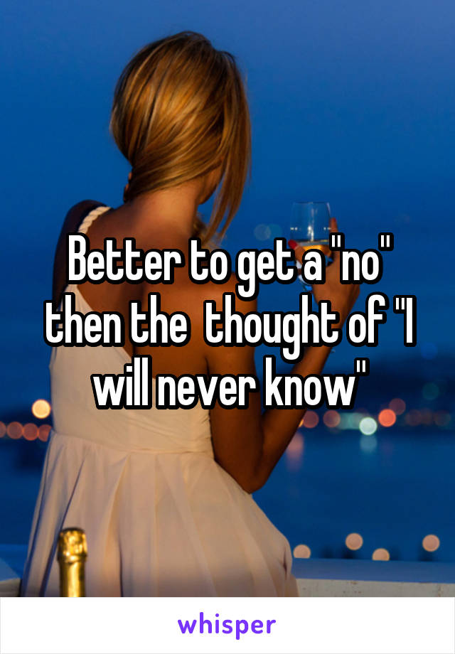 Better to get a "no" then the  thought of "I will never know"