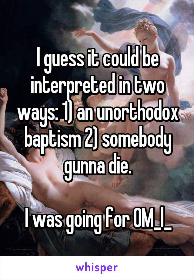 I guess it could be interpreted in two ways: 1) an unorthodox baptism 2) somebody gunna die.

I was going for OM_l_