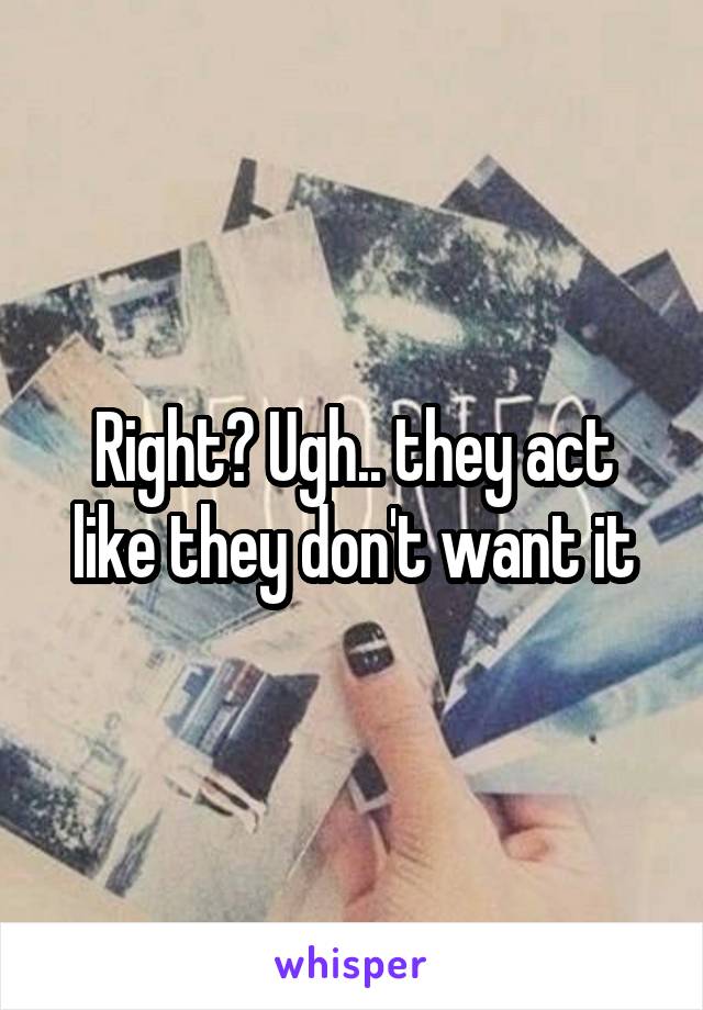 Right? Ugh.. they act like they don't want it