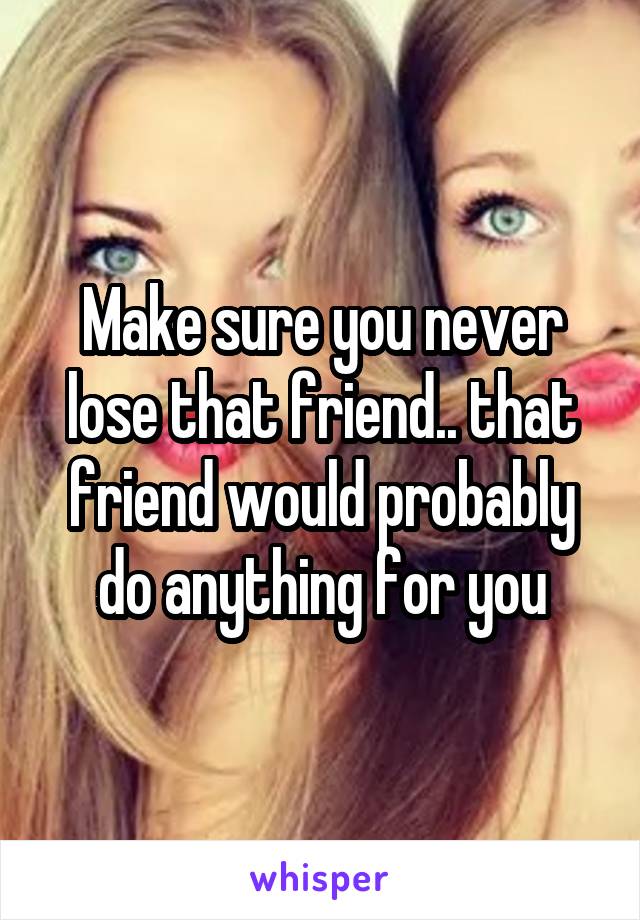 Make sure you never lose that friend.. that friend would probably do anything for you