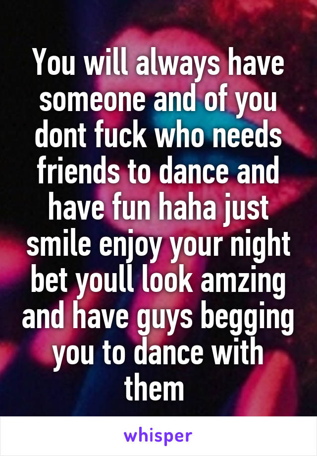 You will always have someone and of you dont fuck who needs friends to dance and have fun haha just smile enjoy your night bet youll look amzing and have guys begging you to dance with them 