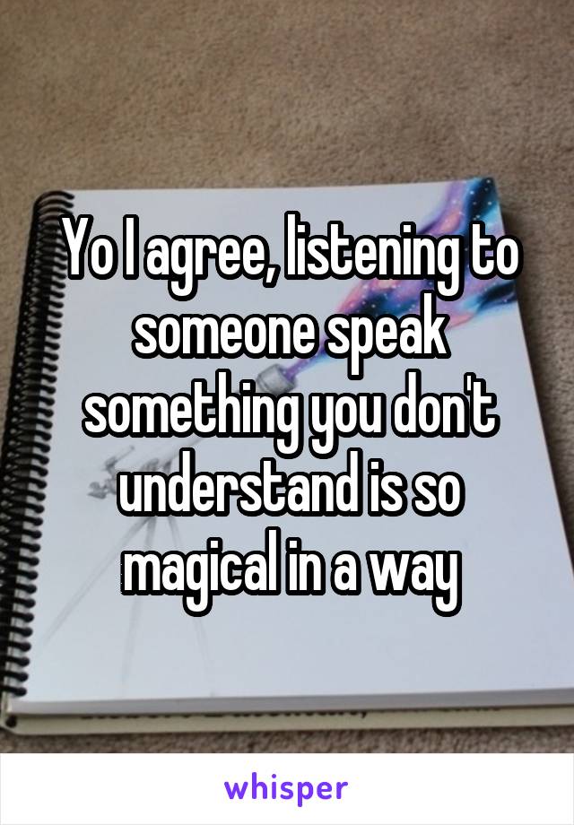 Yo I agree, listening to someone speak something you don't understand is so magical in a way