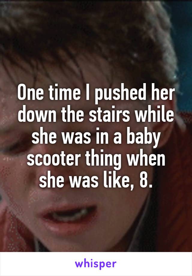 One time I pushed her down the stairs while she was in a baby scooter thing when she was like, 8.