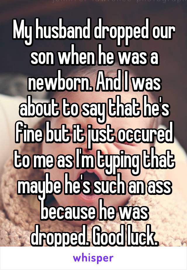 My husband dropped our son when he was a newborn. And I was about to say that he's fine but it just occured to me as I'm typing that maybe he's such an ass because he was dropped. Good luck.