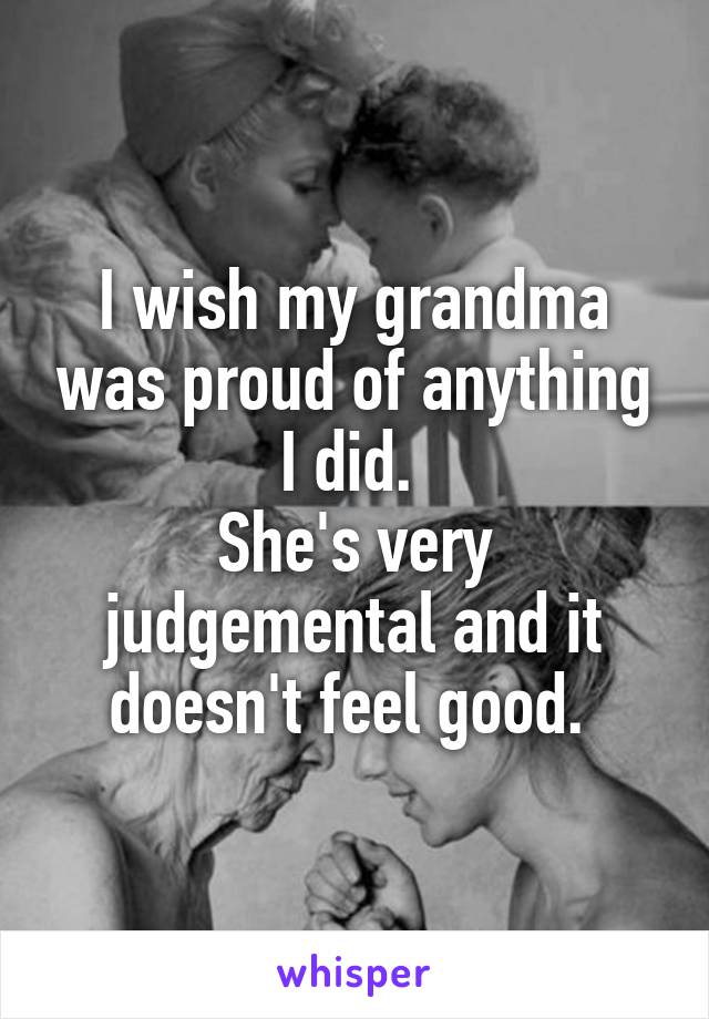 I wish my grandma was proud of anything I did. 
She's very judgemental and it doesn't feel good. 