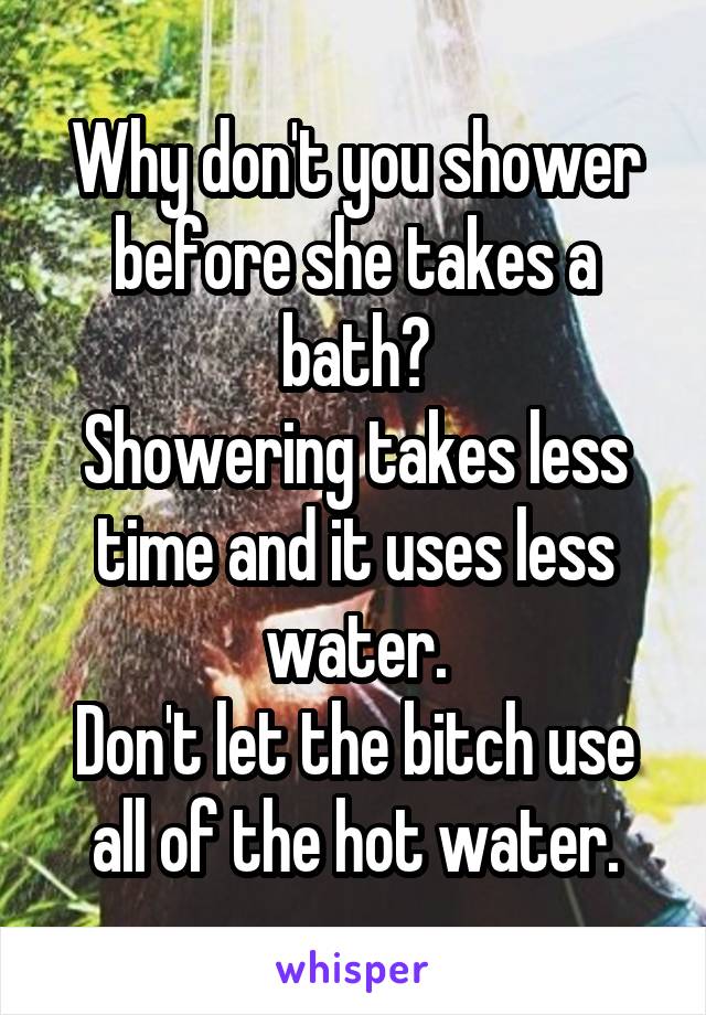 Why don't you shower before she takes a bath?
Showering takes less time and it uses less water.
Don't let the bitch use all of the hot water.