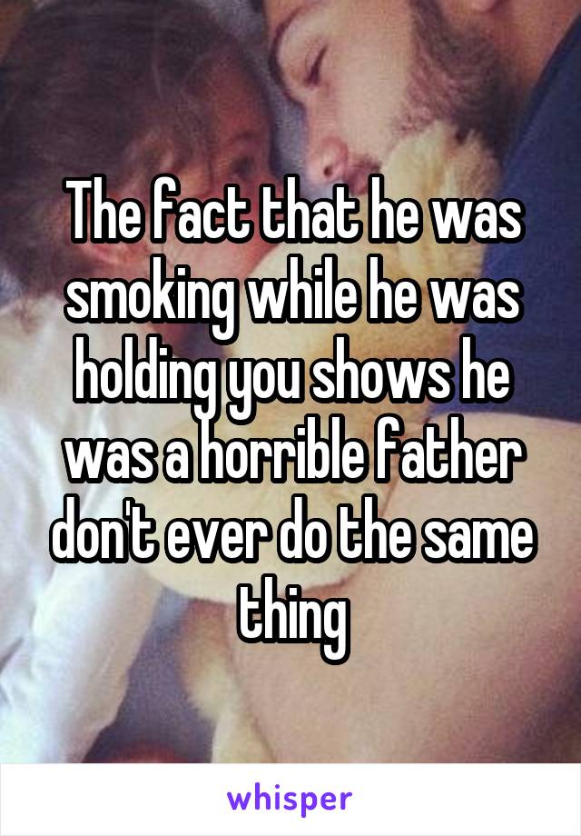 The fact that he was smoking while he was holding you shows he was a horrible father don't ever do the same thing