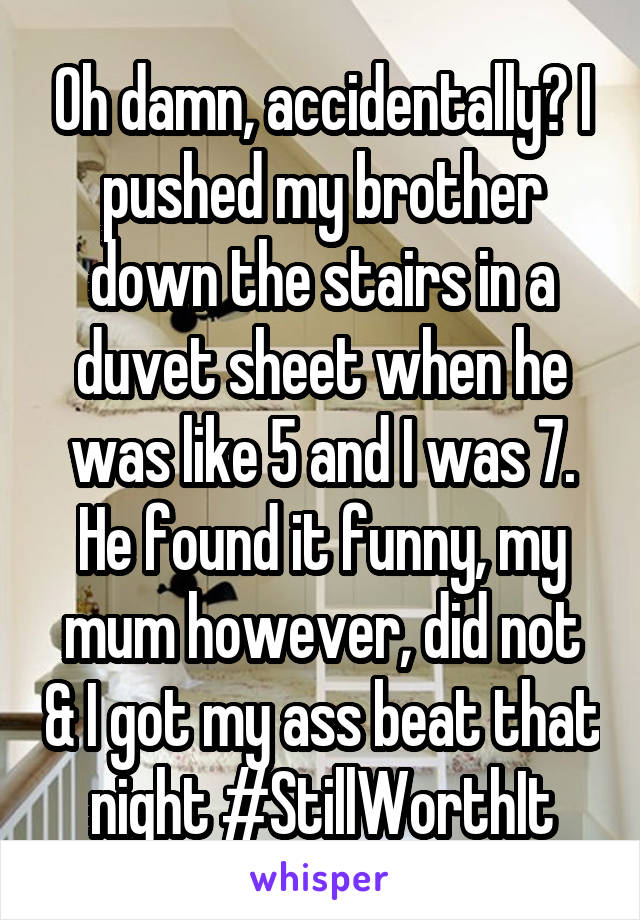 Oh damn, accidentally? I pushed my brother down the stairs in a duvet sheet when he was like 5 and I was 7. He found it funny, my mum however, did not & I got my ass beat that night #StillWorthIt