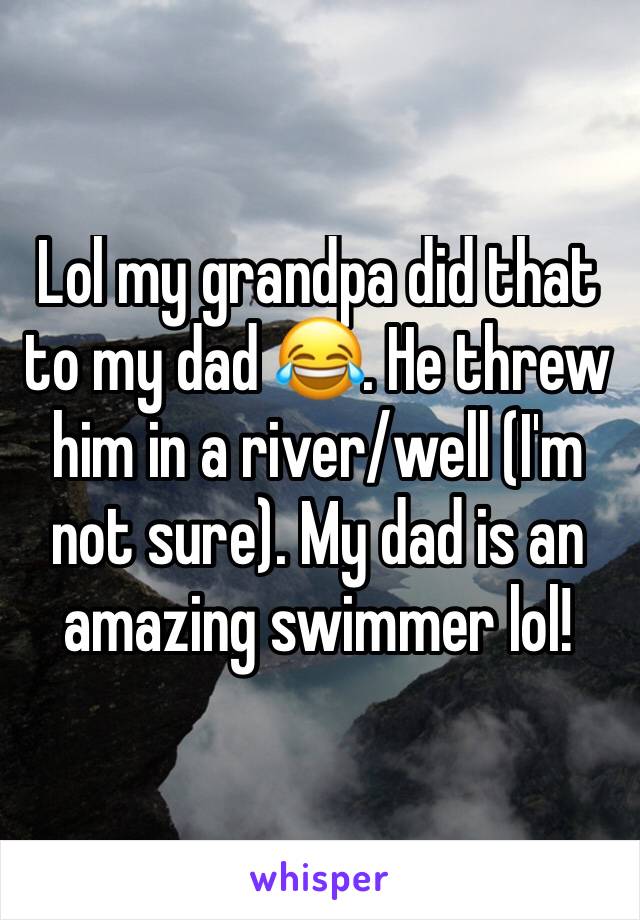 Lol my grandpa did that to my dad 😂. He threw him in a river/well (I'm not sure). My dad is an amazing swimmer lol! 