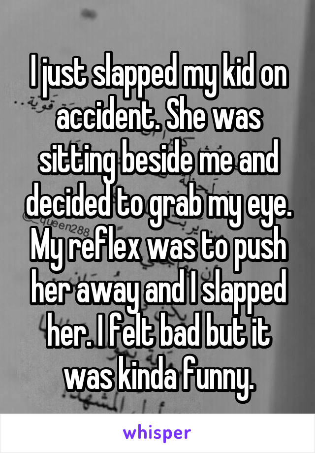 I just slapped my kid on accident. She was sitting beside me and decided to grab my eye. My reflex was to push her away and I slapped her. I felt bad but it was kinda funny.