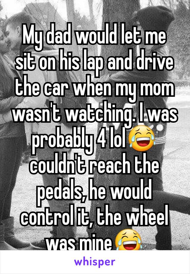 My dad would let me sit on his lap and drive the car when my mom wasn't watching. I was probably 4 lol😂 couldn't reach the pedals, he would control it, the wheel was mine😂