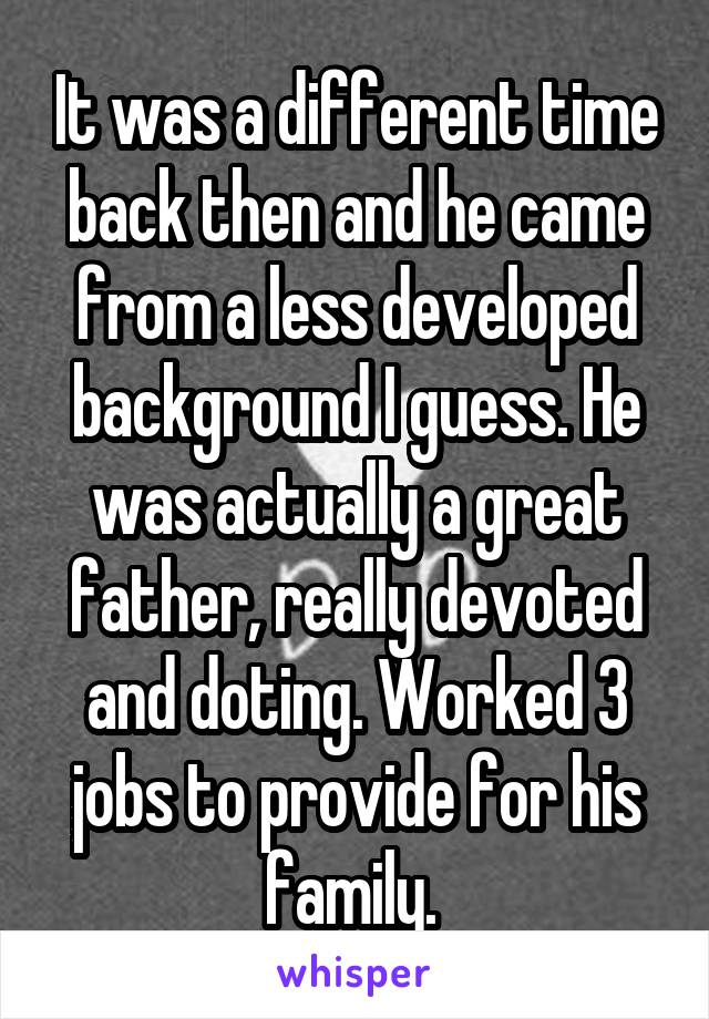 It was a different time back then and he came from a less developed background I guess. He was actually a great father, really devoted and doting. Worked 3 jobs to provide for his family. 