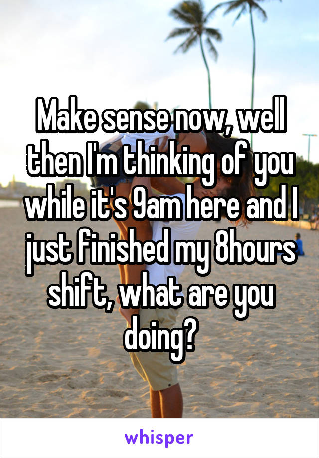 Make sense now, well then I'm thinking of you while it's 9am here and I just finished my 8hours shift, what are you doing?