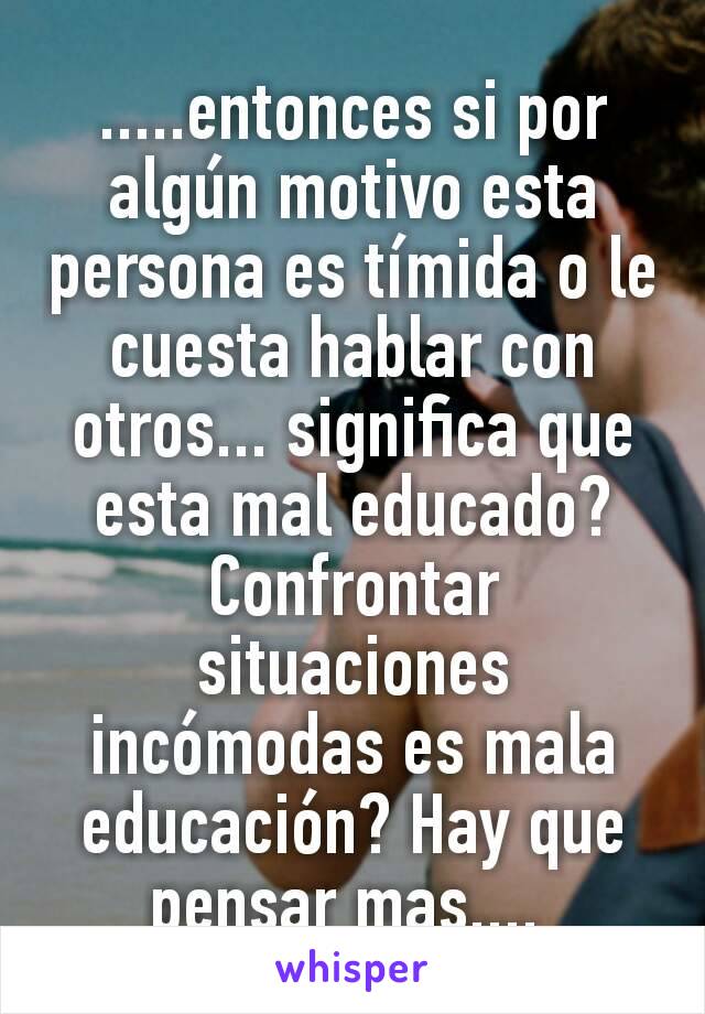 .....entonces si por algún motivo esta persona es tímida o le cuesta hablar con otros... significa que esta mal educado? Confrontar situaciones incómodas es mala educación? Hay que pensar mas.... 