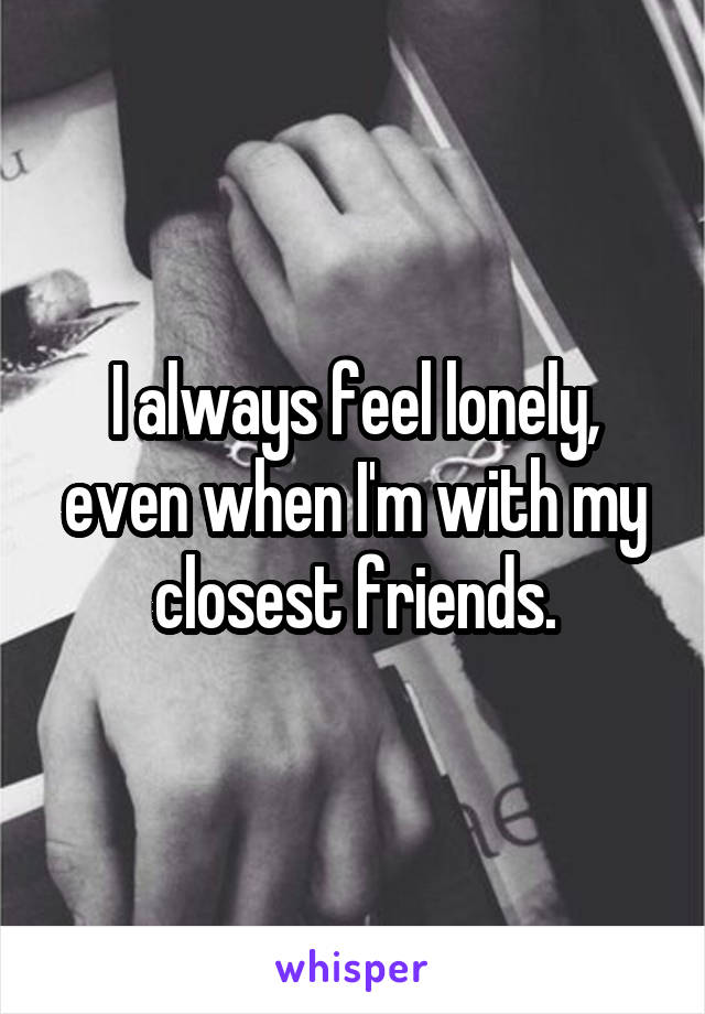 I always feel lonely, even when I'm with my closest friends.