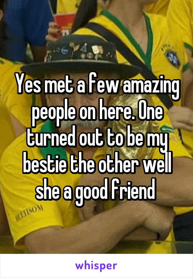 Yes met a few amazing people on here. One turned out to be my bestie the other well she a good friend 