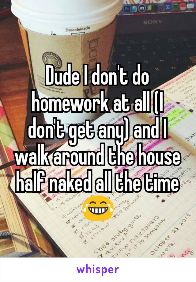 Dude I don't do homework at all (I don't get any) and I walk around the house half naked all the time😂