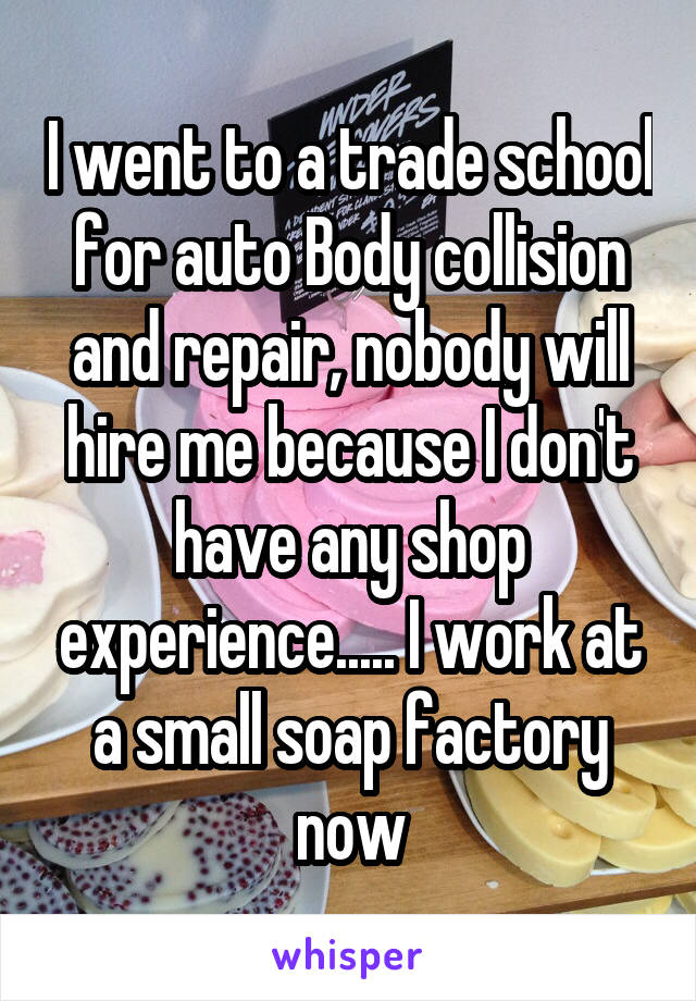 I went to a trade school for auto Body collision and repair, nobody will hire me because I don't have any shop experience..... I work at a small soap factory now