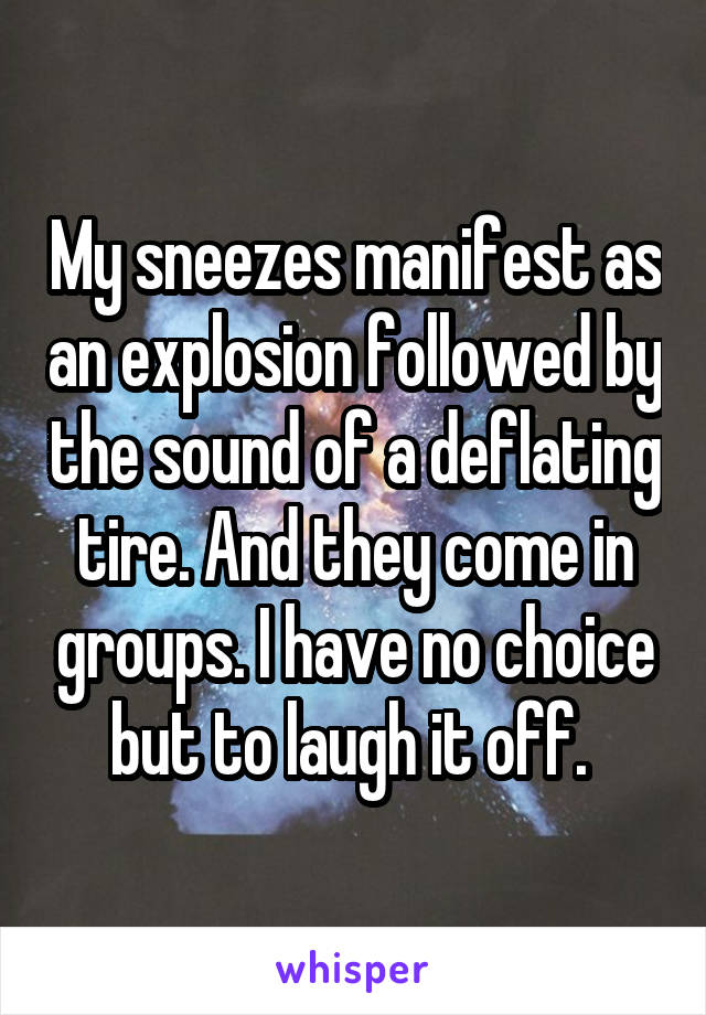 My sneezes manifest as an explosion followed by the sound of a deflating tire. And they come in groups. I have no choice but to laugh it off. 