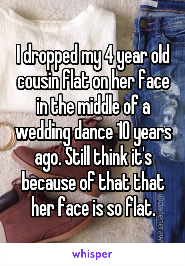 I dropped my 4 year old cousin flat on her face in the middle of a wedding dance 10 years ago. Still think it's because of that that her face is so flat.