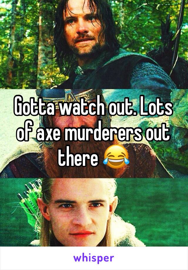 Gotta watch out. Lots of axe murderers out there 😂